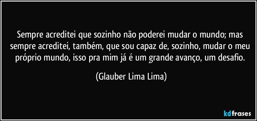 Sempre acreditei que sozinho não poderei mudar o mundo; mas sempre acreditei, também, que sou capaz de, sozinho, mudar o meu próprio mundo, isso pra mim já é um grande avanço, um desafio. (Glauber Lima Lima)