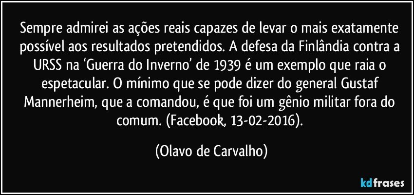 Sempre admirei as ações reais capazes de levar o mais exatamente possível aos resultados pretendidos. A defesa da Finlândia contra a URSS na ‘Guerra do Inverno’ de 1939 é um exemplo que raia o espetacular. O mínimo que se pode dizer do general Gustaf Mannerheim, que a comandou, é que foi um gênio militar fora do comum. (Facebook, 13-02-2016). (Olavo de Carvalho)