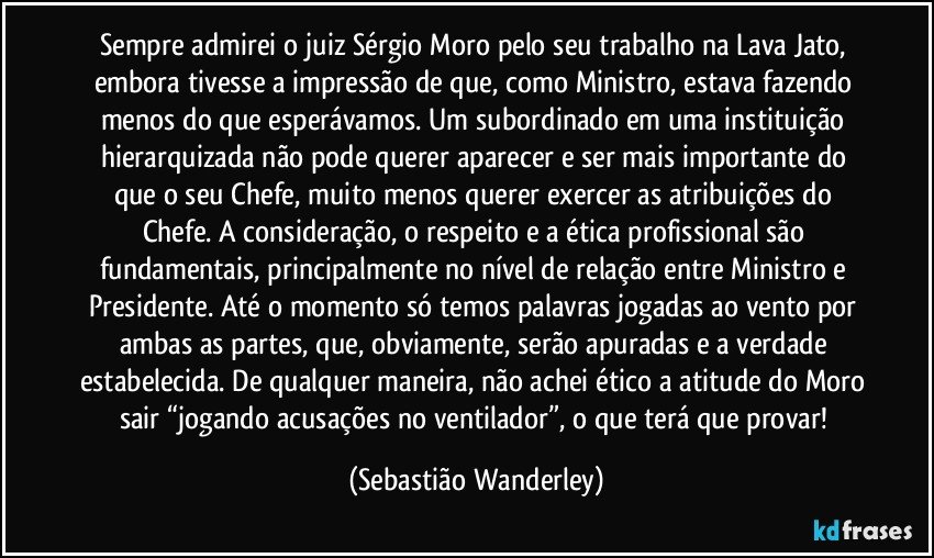 Sempre admirei o juiz Sérgio Moro pelo seu trabalho na Lava Jato, embora tivesse a impressão de que, como Ministro, estava fazendo menos do que esperávamos. Um subordinado em uma instituição hierarquizada não pode querer aparecer e ser mais importante do que o seu Chefe, muito menos querer exercer as atribuições do Chefe. A consideração, o respeito e a ética profissional são fundamentais, principalmente no nível de relação entre Ministro e Presidente. Até o momento só temos palavras jogadas ao vento por ambas as partes, que, obviamente, serão apuradas e a verdade estabelecida. De qualquer maneira, não achei ético a atitude do Moro sair “jogando acusações no ventilador”, o que terá que provar! (Sebastião Wanderley)