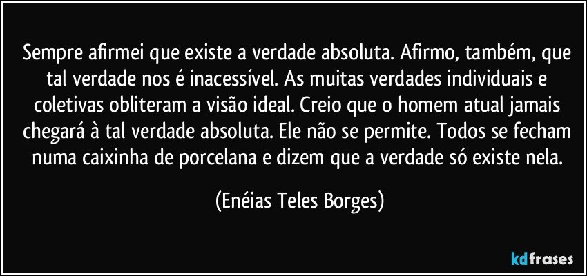 Sempre afirmei que existe a verdade absoluta. Afirmo, também, que tal verdade nos é inacessível. As muitas verdades individuais e coletivas obliteram a visão ideal. Creio que o homem atual jamais chegará à tal verdade absoluta. Ele não se permite. Todos se fecham numa caixinha de porcelana e dizem que a verdade só existe nela. (Enéias Teles Borges)