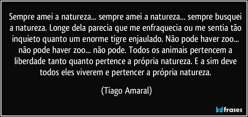 Sempre amei a natureza... sempre amei a natureza... sempre busquei a natureza. Longe dela parecia que me enfraquecia ou me sentia tão inquieto quanto um enorme tigre enjaulado. Não pode haver zoo... não pode haver zoo... não pode. Todos os animais pertencem a liberdade tanto quanto pertence a própria natureza. E a sim deve todos eles viverem e pertencer a própria natureza. (Tiago Amaral)