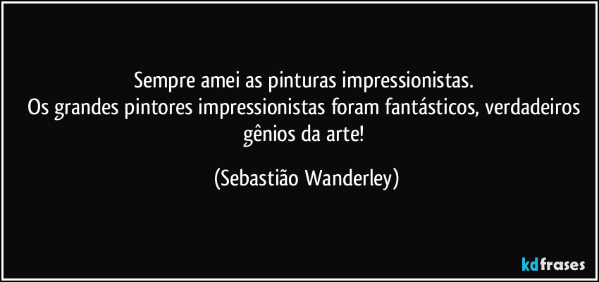 Sempre amei as pinturas impressionistas. 
Os grandes pintores impressionistas foram fantásticos, verdadeiros gênios da arte! (Sebastião Wanderley)