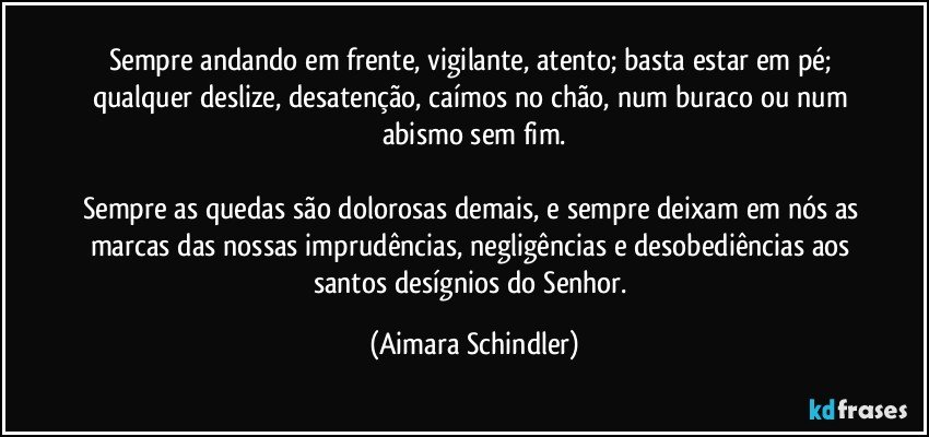 Sempre andando em frente, vigilante, atento; basta estar em pé; qualquer deslize, desatenção, caímos no chão, num buraco ou  num abismo sem fim.

Sempre as quedas são dolorosas demais, e sempre deixam em nós as marcas das nossas imprudências, negligências e desobediências aos santos desígnios do Senhor. (Aimara Schindler)