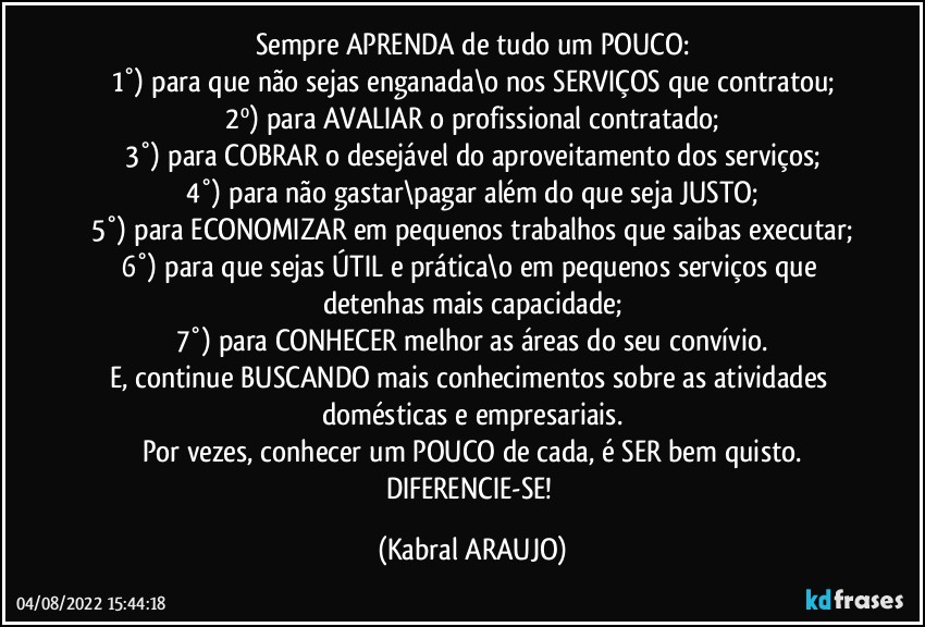 Sempre APRENDA de tudo um POUCO:
1°) para que não sejas enganada\o nos SERVIÇOS que contratou;
2º) para AVALIAR o profissional contratado;
3°) para COBRAR o desejável do aproveitamento dos serviços;
4°) para não gastar\pagar além do que seja JUSTO;
5°) para ECONOMIZAR em pequenos trabalhos que saibas executar;
6°) para que sejas ÚTIL e prática\o em pequenos serviços que detenhas mais capacidade;
7°) para CONHECER melhor as áreas do seu convívio.
E, continue BUSCANDO mais conhecimentos sobre as atividades domésticas e empresariais.
Por vezes, conhecer um POUCO de cada, é SER bem quisto.
DIFERENCIE-SE! (KABRAL ARAUJO)