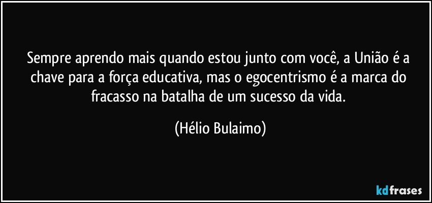 Sempre aprendo mais quando estou junto com você, a União é a chave para a força educativa, mas o egocentrismo é a marca do fracasso na batalha de um sucesso da vida. (Hélio Bulaimo)