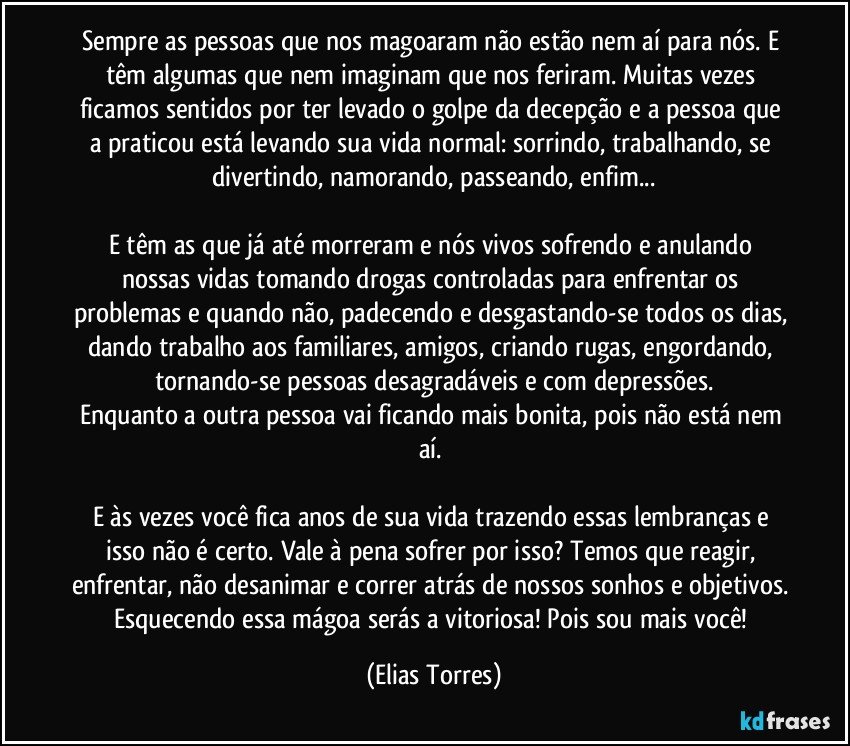 Sempre as pessoas que nos magoaram não estão nem aí para nós. E têm algumas que nem imaginam que nos feriram. Muitas vezes ficamos sentidos por ter levado o golpe da decepção e a pessoa que a praticou está levando sua vida normal: sorrindo, trabalhando, se divertindo, namorando, passeando, enfim...

E têm as que já até morreram e nós vivos sofrendo e anulando nossas vidas tomando drogas controladas para enfrentar os problemas e quando não, padecendo e desgastando-se todos os dias, dando trabalho aos familiares, amigos, criando rugas, engordando, tornando-se pessoas desagradáveis e com depressões.
Enquanto a outra pessoa vai ficando mais bonita, pois não está nem aí. 

E às vezes você fica anos de sua vida trazendo essas lembranças e isso não é certo. Vale à pena sofrer por isso? Temos que reagir, enfrentar, não desanimar e correr atrás de nossos sonhos e objetivos. Esquecendo essa mágoa serás a vitoriosa! Pois sou mais você! (Elias Torres)