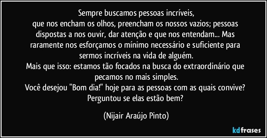 Sempre buscamos pessoas incríveis,
que nos encham os olhos, preencham os nossos vazios; pessoas dispostas a nos ouvir, dar atenção e que nos entendam... Mas raramente nos esforçamos o mínimo necessário e suficiente para sermos incríveis na vida de alguém.
Mais que isso: estamos tão focados na busca do extraordinário que pecamos no mais simples.
Você desejou "Bom dia!" hoje para as pessoas com as quais convive? Perguntou se elas estão bem? (Nijair Araújo Pinto)