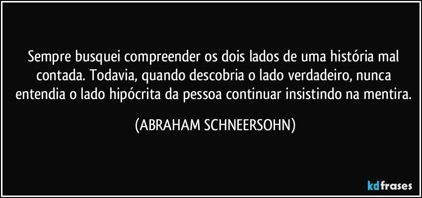 Sempre busquei compreender os dois lados de uma história mal contada. Todavia, quando descobria o lado verdadeiro, nunca entendia o lado hipócrita da pessoa continuar insistindo na mentira. (ABRAHAM SCHNEERSOHN)