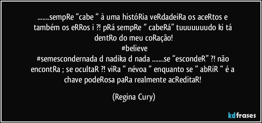 ...sempRe “cabe “ à uma históRia  veRdadeiRa os  aceRtos  e também os eRRos  i ?! pRá sempRe “ cabeRá” tuuuuuuudo ki tá dentRo do meu  coRação!
 #believe
#semescondernada d nadika d nada ...se “escondeR” ?! não encontRa  ; se ocultaR ?!  viRa “ névoa “  enquanto  se “ abRiR “ é a chave  podeRosa paRa realmente  acReditaR! (Regina Cury)