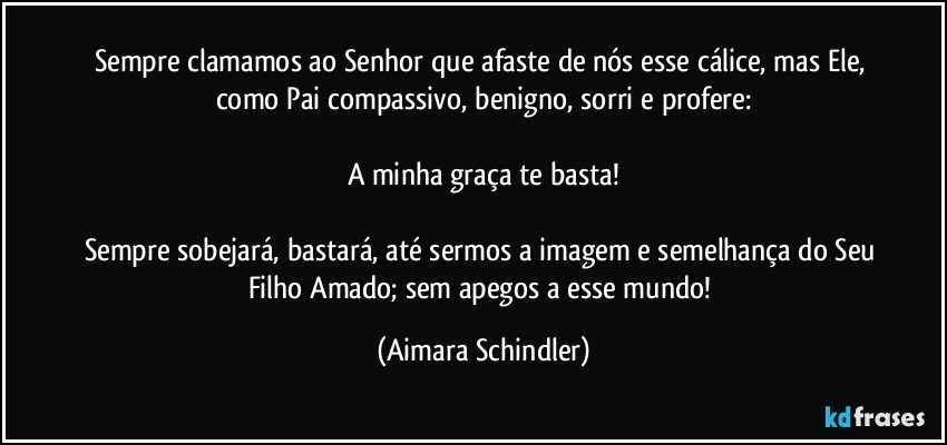 Sempre clamamos ao Senhor que afaste de nós esse cálice, mas Ele, como Pai compassivo, benigno, sorri e profere:

A minha graça te basta!

Sempre sobejará, bastará, até sermos a imagem e semelhança do Seu Filho Amado; sem apegos a esse mundo! (Aimara Schindler)