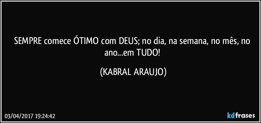 SEMPRE comece ÓTIMO com DEUS; no dia, na semana, no mês, no ano...em TUDO! (KABRAL ARAUJO)