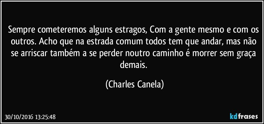 Sempre cometeremos alguns estragos, Com a gente mesmo e com os outros. Acho que na estrada comum todos tem que andar, mas não se arriscar também a se perder noutro caminho é morrer sem graça demais. (Charles Canela)