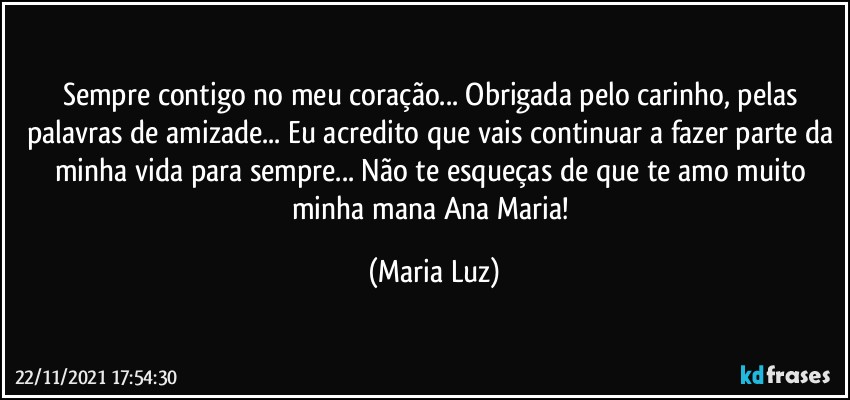 Sempre contigo no meu coração... Obrigada pelo carinho, pelas palavras de amizade... Eu acredito que vais continuar a fazer parte da minha vida para sempre... Não te esqueças de que  te amo muito minha mana Ana Maria! (Maria Luz)