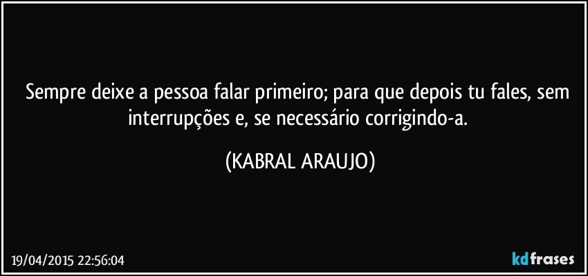 Sempre deixe a pessoa falar primeiro; para que depois tu fales, sem interrupções e, se necessário corrigindo-a. (KABRAL ARAUJO)