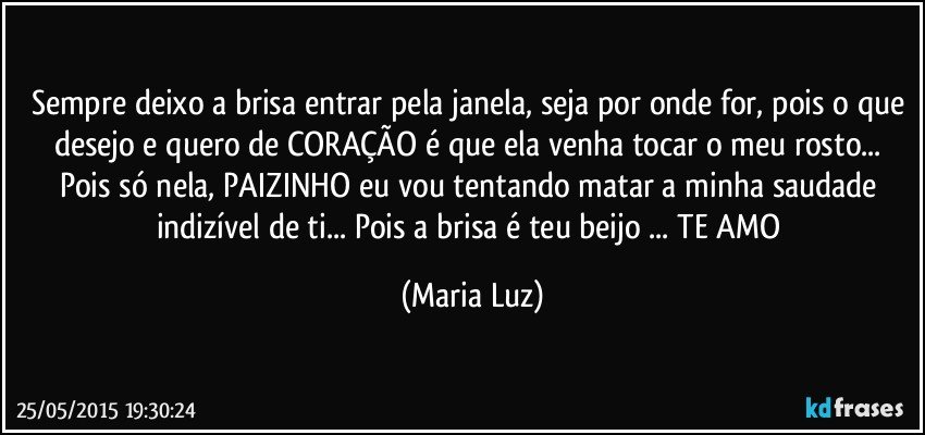 Sempre deixo a brisa  entrar pela janela, seja por onde for, pois o que desejo e quero de CORAÇÃO é que ela venha tocar o meu rosto... Pois só nela, PAIZINHO eu vou tentando matar a minha saudade indizível de ti... Pois a brisa é teu beijo ... TE AMO (Maria Luz)