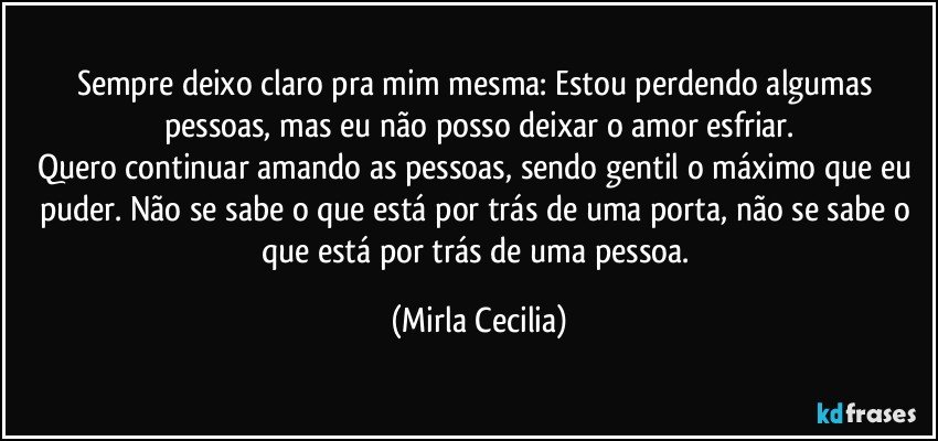 Sempre deixo claro pra mim mesma: Estou perdendo algumas pessoas, mas eu não posso deixar o amor esfriar.
Quero continuar amando as pessoas, sendo gentil o máximo que eu puder. Não se sabe o que está por trás de uma porta, não se sabe o que está por trás de uma pessoa. (Mirla Cecilia)