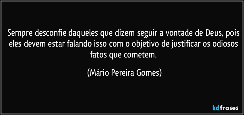 Sempre desconfie daqueles que dizem seguir a vontade de Deus, pois eles devem estar falando isso com o objetivo de justificar os odiosos fatos que cometem. (Mário Pereira Gomes)