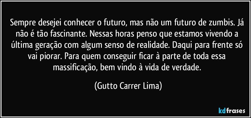 Sempre desejei conhecer o futuro, mas não um futuro de zumbis. Já não é tão fascinante. Nessas horas penso que estamos vivendo a última geração com algum senso de realidade. Daqui para frente só vai piorar. Para quem conseguir ficar à parte de toda essa massificação, bem vindo à vida de verdade. (Gutto Carrer Lima)