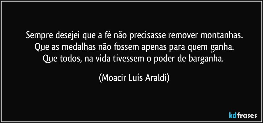 Sempre desejei que a fé não precisasse remover montanhas.
Que as medalhas não fossem apenas para quem ganha.
Que todos, na vida tivessem o poder de barganha. (Moacir Luís Araldi)