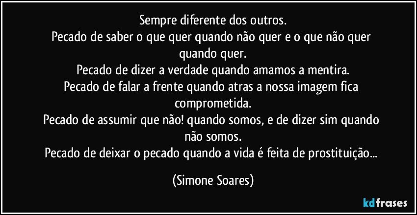 Sempre diferente dos outros.
Pecado de saber o que quer quando não quer e o que não quer quando quer.
Pecado de dizer a verdade quando amamos a mentira.
Pecado de falar a frente quando atras a nossa imagem fica comprometida.
Pecado de assumir que não! quando somos, e de dizer sim quando não somos.
Pecado de deixar o pecado quando a vida é feita de prostituição... (Simone Soares)