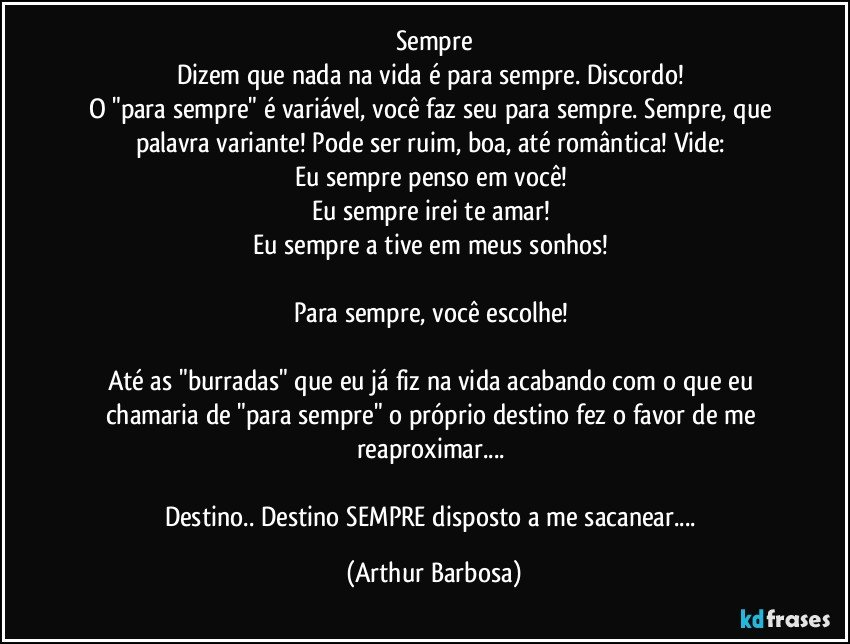 Sempre
Dizem que nada na vida é para sempre. Discordo! 
O "para sempre" é variável, você faz seu para sempre. Sempre, que palavra variante! Pode ser ruim, boa, até romântica! Vide: 
Eu sempre penso em você! 
Eu sempre irei te amar! 
Eu sempre a tive em meus sonhos! 

Para sempre, você escolhe! 

Até as "burradas" que eu já fiz na vida acabando com o que eu chamaria de "para sempre" o próprio destino fez o favor de me reaproximar... 

Destino.. Destino SEMPRE disposto a me sacanear... (Arthur Barbosa)