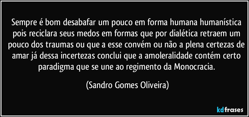 Sempre é bom desabafar um pouco em forma humana humanística pois reciclara seus medos em formas que por dialética retraem um pouco dos traumas ou que a esse convém ou não a plena certezas de amar já dessa incertezas conclui que a amoleralidade contém certo paradigma que se une ao regimento da Monocracia. (Sandro Gomes Oliveira)