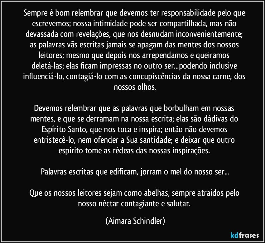 Sempre é bom relembrar que devemos ter responsabilidade pelo que escrevemos; nossa intimidade pode ser compartilhada, mas não devassada com revelações, que nos desnudam inconvenientemente; as palavras vãs escritas jamais se apagam das mentes dos nossos leitores; mesmo que depois nos arrependamos e queiramos deletá-las; elas ficam impressas no outro ser...podendo inclusive influenciá-lo, contagiá-lo com as concupiscências da nossa carne, dos nossos olhos.

Devemos relembrar que as palavras que borbulham em nossas mentes, e que se derramam na nossa escrita; elas são dádivas do Espírito Santo, que nos toca e inspira; então não devemos entristecê-lo, nem ofender a Sua santidade; e deixar que outro espírito tome as rédeas das nossas inspirações. 

Palavras escritas que edificam, jorram o mel do nosso ser...

Que os nossos leitores sejam como abelhas, sempre atraídos pelo nosso néctar contagiante e salutar. (Aimara Schindler)