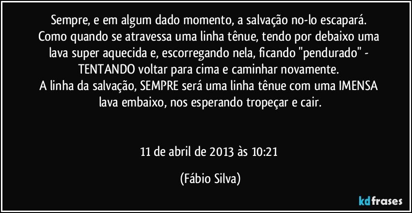 Sempre, e em algum dado momento, a salvação no-lo escapará. Como quando se atravessa uma linha tênue, tendo por debaixo uma lava super aquecida e, escorregando nela, ficando "pendurado" - TENTANDO voltar para cima e caminhar novamente. 
A linha da salvação, SEMPRE será uma linha tênue com uma IMENSA lava embaixo, nos esperando tropeçar e cair.


11 de abril de 2013 às 10:21 (Fábio Silva)