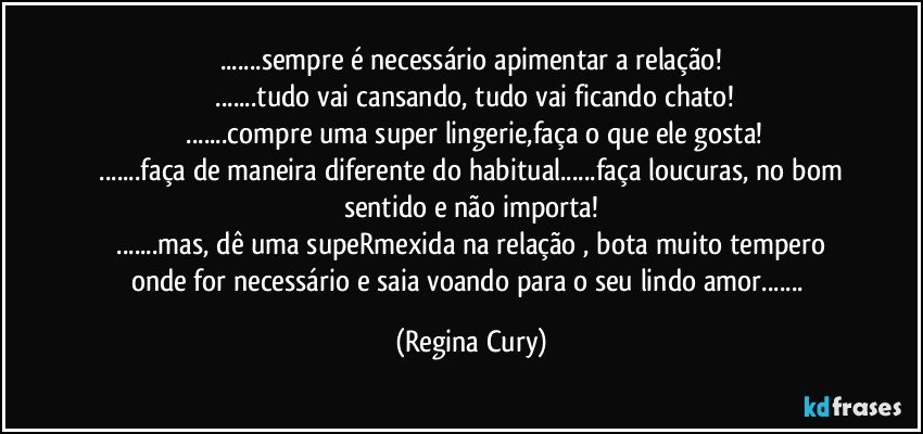 ...sempre é necessário apimentar a relação!
 ...tudo vai cansando, tudo vai ficando chato!
 ...compre uma super lingerie,faça o que ele gosta!
 ...faça de maneira diferente do habitual...faça loucuras, no bom sentido e não importa!
 ...mas, dê uma supeRmexida na relação , bota muito tempero onde for necessário e saia voando para o seu lindo amor... (Regina Cury)