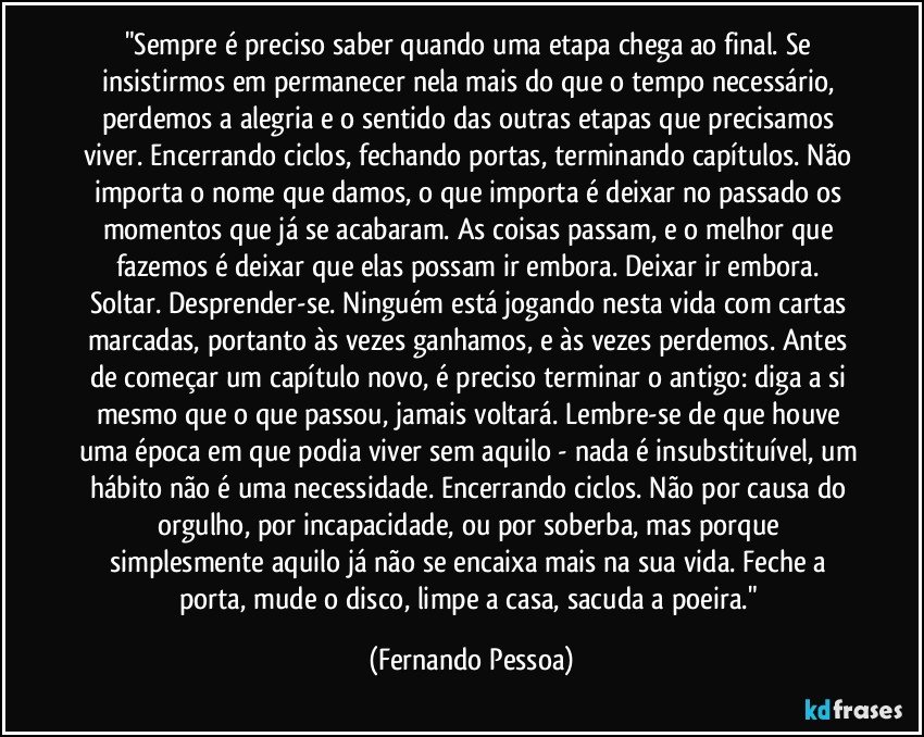 "Sempre é preciso saber quando uma etapa chega ao final. Se insistirmos em permanecer nela mais do que o tempo necessário, perdemos a alegria e o sentido das outras etapas que precisamos viver. Encerrando ciclos, fechando portas, terminando capítulos. Não importa o nome que damos, o que importa é deixar no passado os momentos que já se acabaram. As coisas passam, e o melhor que fazemos é deixar que elas possam ir embora. Deixar ir embora. Soltar. Desprender-se. Ninguém está jogando nesta vida com cartas marcadas, portanto às vezes ganhamos, e às vezes perdemos. Antes de começar um capítulo novo, é preciso terminar o antigo: diga a si mesmo que o que passou, jamais voltará. Lembre-se de que houve uma época em que podia viver sem aquilo - nada é insubstituível, um hábito não é uma necessidade. Encerrando ciclos. Não por causa do orgulho, por incapacidade, ou por soberba, mas porque simplesmente aquilo já não se encaixa mais na sua vida. Feche a porta, mude o disco, limpe a casa, sacuda a poeira." (Fernando Pessoa)