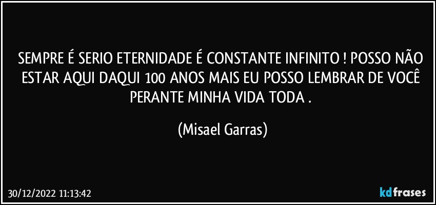 SEMPRE É SERIO ETERNIDADE É CONSTANTE INFINITO ! POSSO NÃO ESTAR AQUI DAQUI 100 ANOS MAIS EU POSSO LEMBRAR DE VOCÊ PERANTE MINHA VIDA TODA . (Misael Garras)