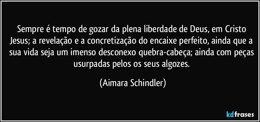 Sempre é tempo de gozar da plena liberdade de Deus, em Cristo Jesus; a revelação e a concretização do encaixe perfeito, ainda que a sua vida seja um imenso desconexo quebra-cabeça; ainda com peças usurpadas pelos os seus algozes. (Aimara Schindler)