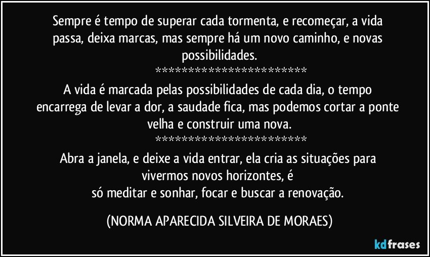 Sempre é tempo de superar cada tormenta, e recomeçar, a vida passa, deixa marcas, mas sempre há um novo caminho, e novas possibilidades.
                           ***********************
A vida é marcada pelas possibilidades de cada dia, o tempo encarrega de levar a dor, a saudade fica, mas podemos cortar a ponte velha e construir uma nova.
                          ***********************
Abra a janela, e deixe a vida entrar, ela cria as situações para vivermos novos horizontes, é 
só meditar e sonhar, focar e buscar a renovação. (NORMA APARECIDA SILVEIRA DE MORAES)