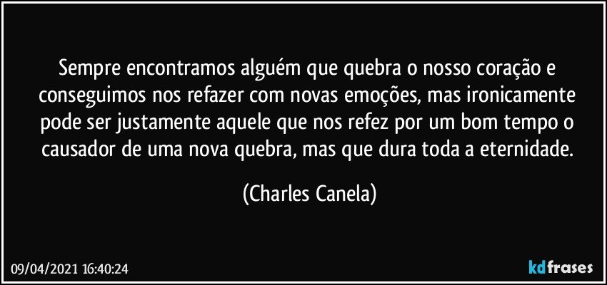 Sempre encontramos alguém que quebra o nosso coração e conseguimos nos refazer com novas emoções, mas ironicamente pode ser justamente aquele que nos refez por um bom tempo o causador de uma nova quebra, mas que dura toda a eternidade. (Charles Canela)