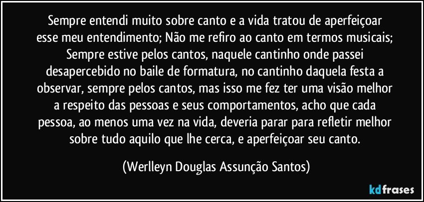 Sempre entendi muito sobre canto e a vida tratou de aperfeiçoar esse meu entendimento; Não me refiro ao canto em termos musicais; Sempre estive pelos cantos, naquele cantinho onde passei desapercebido no baile de formatura, no cantinho daquela festa a observar, sempre pelos cantos, mas isso me fez ter uma visão melhor a respeito das pessoas e seus comportamentos, acho que cada pessoa, ao menos uma vez na vida, deveria parar para refletir melhor sobre tudo aquilo que lhe cerca, e aperfeiçoar seu canto. (Werlleyn Douglas Assunção Santos)