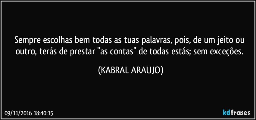 Sempre escolhas bem todas as tuas palavras, pois, de um jeito ou outro, terás de prestar "as contas" de todas estás; sem exceções. (KABRAL ARAUJO)