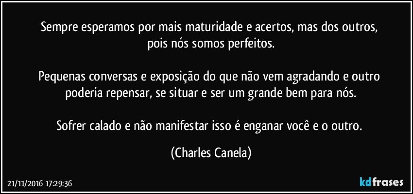 Sempre esperamos por mais maturidade e acertos, mas dos outros, pois nós somos perfeitos.

Pequenas conversas e exposição do que não vem agradando e outro poderia repensar, se situar e ser um grande bem para nós.

Sofrer calado e não manifestar isso é enganar você e o outro. (Charles Canela)