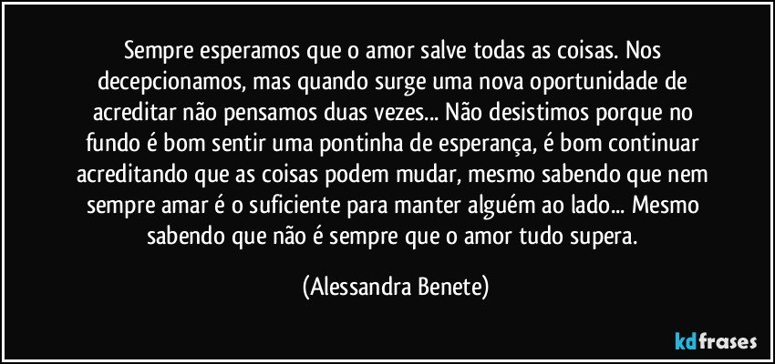 Sempre esperamos que o amor salve todas as coisas. Nos decepcionamos, mas quando surge uma nova oportunidade  de acreditar não pensamos duas vezes... Não desistimos porque no fundo é bom sentir uma pontinha de esperança, é bom continuar acreditando que as coisas podem mudar, mesmo sabendo que nem sempre amar é o suficiente para manter alguém ao lado... Mesmo sabendo que não é sempre que o amor tudo supera. (Alessandra Benete)