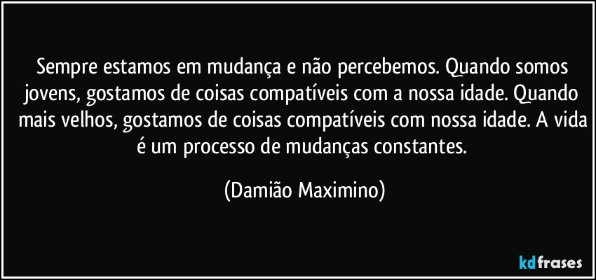 Sempre estamos em mudança e não percebemos. Quando somos jovens, gostamos de coisas compatíveis com a nossa idade. Quando mais velhos, gostamos de coisas compatíveis com nossa idade. A vida é um processo de mudanças constantes. (Damião Maximino)