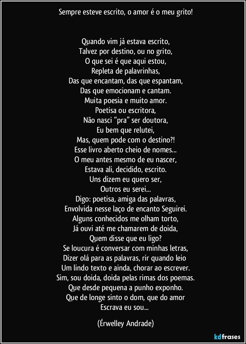 Sempre esteve escrito, o amor é o meu grito!


Quando vim já estava escrito,
Talvez por destino, ou no grito,
O que sei é que aqui estou,
Repleta de palavrinhas,
Das que encantam, das que espantam,
Das que emocionam e cantam.
Muita poesia e muito amor.
Poetisa ou escritora,
Não nasci “pra” ser doutora,
Eu bem que relutei,
Mas, quem pode com o destino?!
Esse livro aberto cheio de nomes...
O meu antes mesmo de eu nascer,
Estava ali, decidido, escrito.
Uns dizem eu quero ser,
Outros eu serei...
Digo: poetisa, amiga das palavras,
Envolvida nesse laço de encanto Seguirei.
Alguns conhecidos me olham torto,
Já ouvi até me chamarem de doida,
Quem disse que eu ligo?
Se loucura é conversar com minhas letras,
Dizer olá para as palavras, rir quando leio 
Um lindo texto e ainda, chorar ao escrever.
Sim, sou doida, doida pelas rimas dos poemas.
Que desde pequena a punho exponho.
Que de longe sinto o dom, que do amor
Escrava eu sou... (Érwelley Andrade)