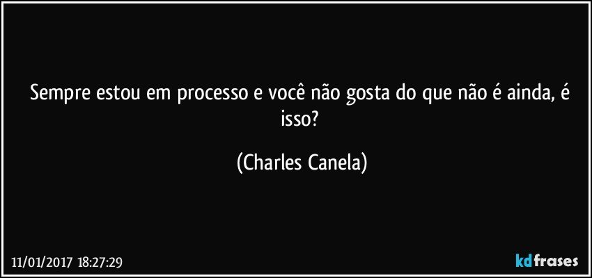 Sempre estou em processo e você não gosta do que não é ainda, é isso? (Charles Canela)