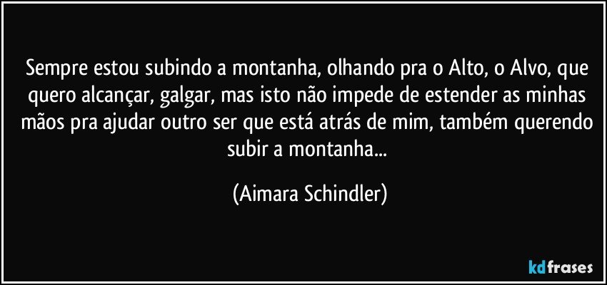 Sempre estou subindo a montanha, olhando pra o Alto, o Alvo, que quero alcançar, galgar, mas isto não impede de estender as minhas mãos pra ajudar outro ser que está atrás de mim, também querendo subir a montanha... (Aimara Schindler)