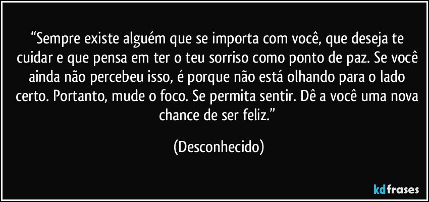 “Sempre existe alguém que se importa com você, que deseja te cuidar e que pensa em ter o teu sorriso como ponto de paz. Se você ainda não percebeu isso, é porque não está olhando para o lado certo. Portanto, mude o foco. Se permita sentir. Dê a você uma nova chance de ser feliz.” (Desconhecido)