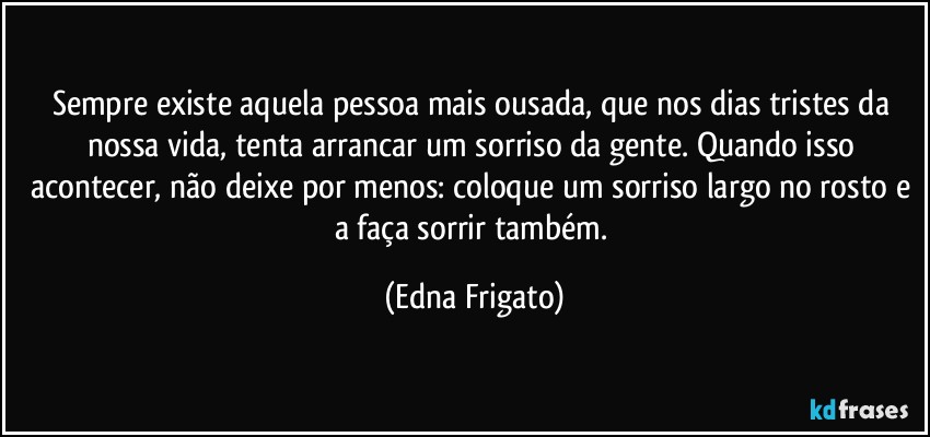 Sempre existe aquela pessoa mais ousada, que nos dias tristes da nossa vida, tenta arrancar um sorriso da gente. Quando isso acontecer, não deixe por menos: coloque um sorriso largo no rosto e a faça sorrir também. (Edna Frigato)