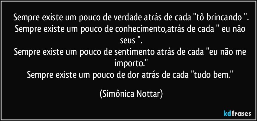 Sempre existe um pouco de verdade atrás de cada "tô brincando ".
Sempre existe um pouco de conhecimento,atrás de cada " eu não seus ".
Sempre existe um pouco de sentimento atrás de cada "eu não me importo."
Sempre existe um pouco de dor atrás de cada "tudo bem." (Simônica Nottar)