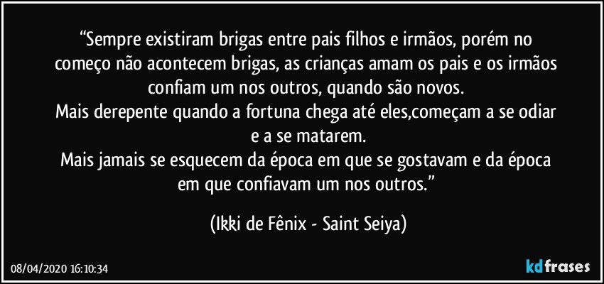 “Sempre existiram brigas entre pais filhos e irmãos, porém no começo não acontecem brigas, as crianças amam os pais e os irmãos confiam um nos outros, quando são novos. 
Mais derepente quando a fortuna chega até eles,começam a se odiar e a se matarem.
Mais jamais se esquecem da época em que se gostavam e da época em que confiavam um nos outros.” (Ikki de Fênix - Saint Seiya)