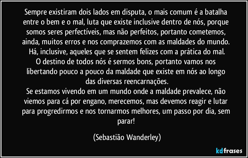 Sempre existiram dois lados em disputa, o mais comum é a batalha entre o bem e o mal, luta que existe inclusive dentro de nós, porque somos seres perfectíveis, mas não perfeitos, portanto cometemos, ainda, muitos erros e nos comprazemos com as maldades do mundo. Há, inclusive, aqueles que se sentem felizes com a prática do mal.
O destino de todos nós é sermos bons, portanto vamos nos libertando pouco a pouco da maldade que existe em nós ao longo das diversas reencarnações.
Se estamos vivendo em um mundo onde a maldade prevalece, não viemos para cá por engano, merecemos, mas devemos reagir e lutar para progredirmos e nos tornarmos melhores, um passo por dia, sem parar! (Sebastião Wanderley)