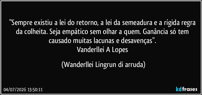 "Sempre existiu a lei do retorno, a lei da semeadura e a rígida regra da colheita. Seja empático sem olhar a quem. Ganância só tem causado muitas lacunas e desavenças". 
Vanderllei A Lopes (Wanderllei Lingrun di arruda)