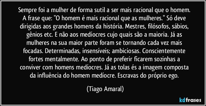 Sempre foi a mulher de forma sutil a ser mais racional que o homem. A frase que: "O homem é mais racional que as mulheres." Só deve dirigidas aos grandes homens da história. Mestres, filósofos, sábios, gênios etc. E não aos medíocres cujo quais são a maioria. Já as mulheres na sua maior parte foram se tornando cada vez mais focadas. Determinadas, insensíveis; ambiciosas. Conscientemente fortes mentalmente. Ao ponto de preferir ficarem sozinhas a conviver com homens medíocres. Já as tolas és a imagem composta da influência do homem medíocre. Escravas do próprio ego. (Tiago Amaral)