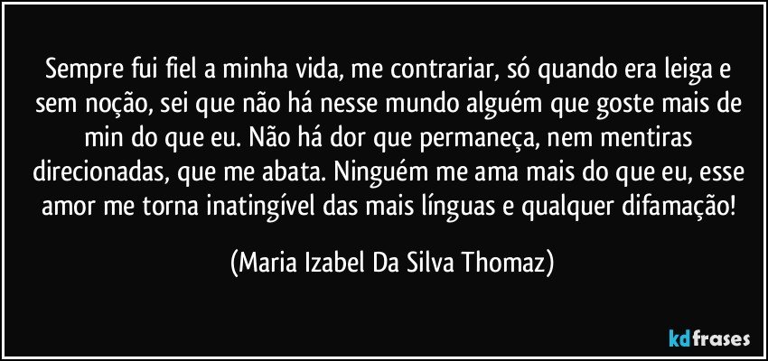 Sempre fui fiel a minha vida, me contrariar, só quando era leiga e sem noção, sei que não há nesse mundo alguém que goste mais de min do que eu. Não há dor que permaneça, nem mentiras direcionadas, que me abata. Ninguém me ama mais do que eu, esse amor me torna inatingível das mais línguas e qualquer difamação! (Maria Izabel Da Silva Thomaz)